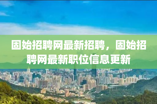 固始招聘網(wǎng)最新招聘，固始招聘網(wǎng)最新職位信息更新
