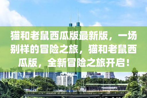 貓和老鼠西瓜版最新版，一場別樣的冒險之旅，貓和老鼠西瓜版，全新冒險之旅開啟！