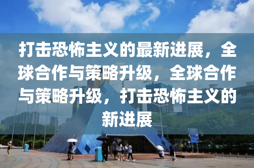 打擊恐怖主義的最新進(jìn)展，全球合作與策略升級，全球合作與策略升級，打擊恐怖主義的新進(jìn)展