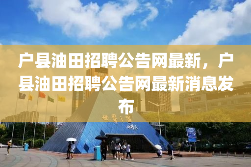戶縣油田招聘公告網(wǎng)最新，戶縣油田招聘公告網(wǎng)最新消息發(fā)布