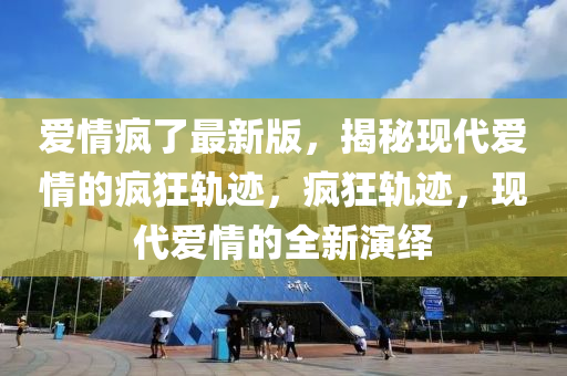 愛情瘋了最新版，揭秘現(xiàn)代愛情的瘋狂軌跡，瘋狂軌跡，現(xiàn)代愛情的全新演繹