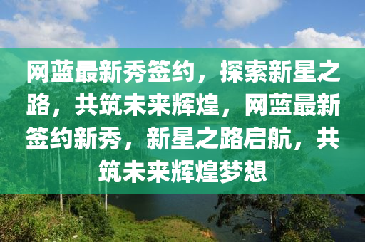 網(wǎng)藍(lán)最新秀簽約，探索新星之路，共筑未來輝煌，網(wǎng)藍(lán)最新簽約新秀，新星之路啟航，共筑未來輝煌夢想