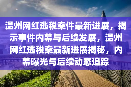 溫州網(wǎng)紅逃稅案件最新進展，揭示事件內(nèi)幕與后續(xù)發(fā)展，溫州網(wǎng)紅逃稅案最新進展揭秘，內(nèi)幕曝光與后續(xù)動態(tài)追蹤
