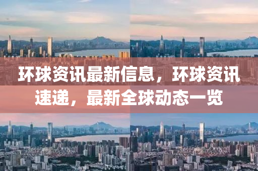 環(huán)球資訊最新信息，環(huán)球資訊速遞，最新全球動態(tài)一覽