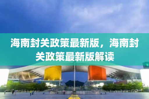 海南封關(guān)政策最新版，海南封關(guān)政策最新版解讀