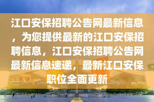 江口安保招聘公告網(wǎng)最新信息，為您提供最新的江口安保招聘信息，江口安保招聘公告網(wǎng)最新信息速遞，最新江口安保職位全面更新