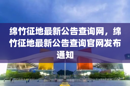 綿竹征地最新公告查詢網(wǎng)，綿竹征地最新公告查詢官網(wǎng)發(fā)布通知