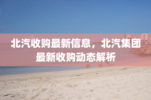 北汽收購最新信息，北汽集團(tuán)最新收購動(dòng)態(tài)解析
