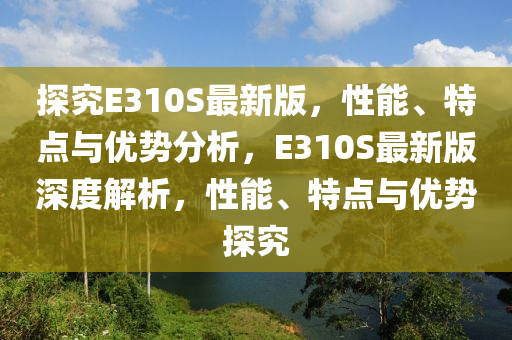 探究E310S最新版，性能、特點(diǎn)與優(yōu)勢(shì)分析，E310S最新版深度解析，性能、特點(diǎn)與優(yōu)勢(shì)探究