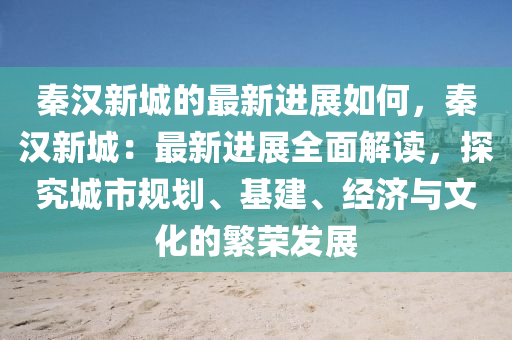 秦漢新城的最新進(jìn)展如何，秦漢新城：最新進(jìn)展全面解讀，探究城市規(guī)劃、基建、經(jīng)濟(jì)與文化的繁榮發(fā)展