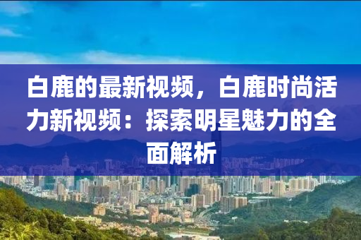 白鹿的最新視頻，白鹿時尚活力新視頻：探索明星魅力的全面解析