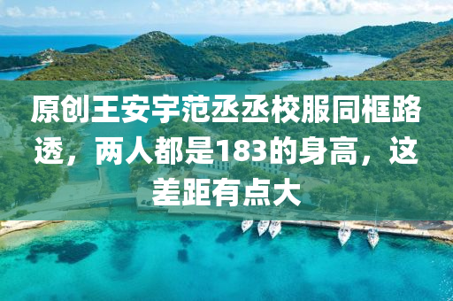 原創(chuàng)王安宇范丞丞校服同框路透，兩人都是183的身高，這差距有點大
