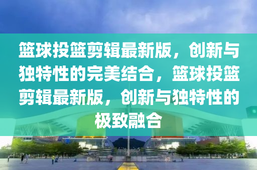 籃球投籃剪輯最新版，創(chuàng)新與獨特性的完美結(jié)合，籃球投籃剪輯最新版，創(chuàng)新與獨特性的極致融合