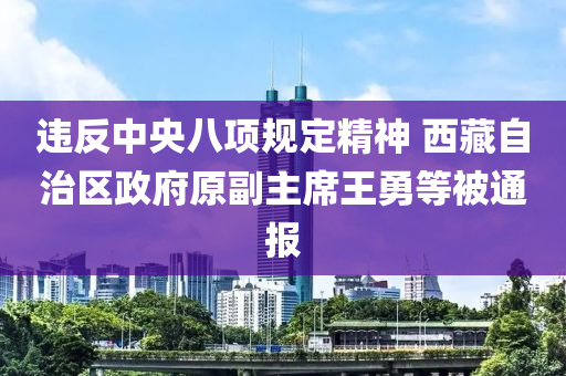 違反中央八項規(guī)定精神 西藏自治區(qū)政府原副主席王勇等被通報