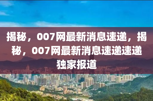 揭秘，007網(wǎng)最新消息速遞，揭秘，007網(wǎng)最新消息速遞速遞獨(dú)家報道