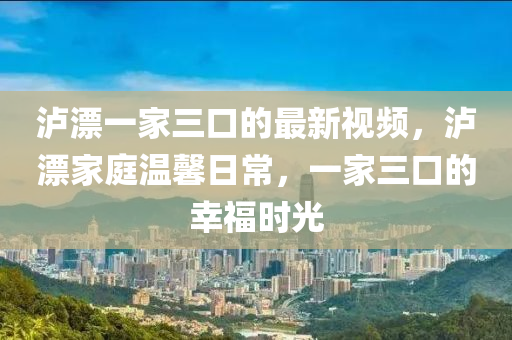 瀘漂一家三口的最新視頻，瀘漂家庭溫馨日常，一家三口的幸福時光
