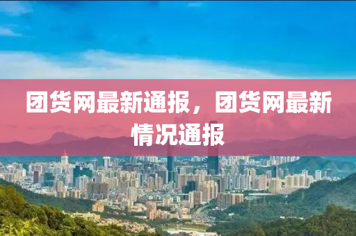 團(tuán)貨網(wǎng)最新通報，團(tuán)貨網(wǎng)最新情況通報