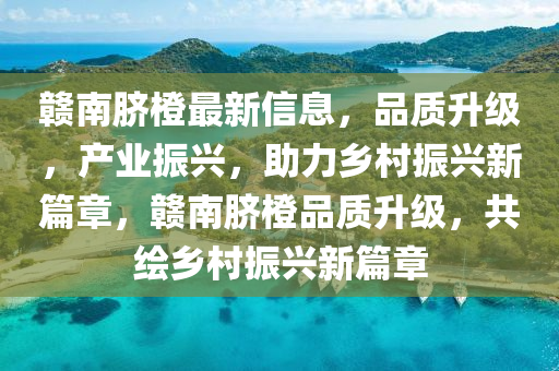 贛南臍橙最新信息，品質升級，產業(yè)振興，助力鄉(xiāng)村振興新篇章，贛南臍橙品質升級，共繪鄉(xiāng)村振興新篇章