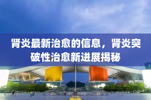 腎炎最新治愈的信息，腎炎突破性治愈新進(jìn)展揭秘