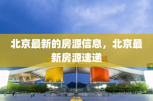 北京最新的房源信息，北京最新房源速遞