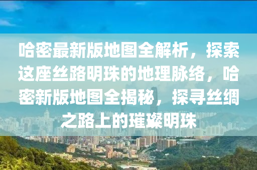哈密最新版地圖全解析，探索這座絲路明珠的地理脈絡(luò)，哈密新版地圖全揭秘，探尋絲綢之路上的璀璨明珠