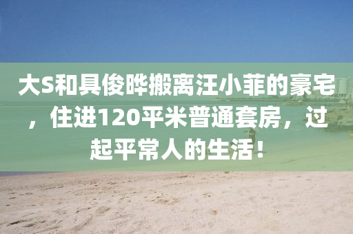 大S和具俊曄搬離汪小菲的豪宅，住進120平米普通套房，過起平常人的生活！