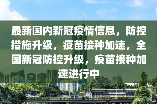 最新國內(nèi)新冠疫情信息，防控措施升級，疫苗接種加速，全國新冠防控升級，疫苗接種加速進(jìn)行中