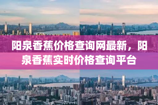 陽(yáng)泉香蕉價(jià)格查詢網(wǎng)最新，陽(yáng)泉香蕉實(shí)時(shí)價(jià)格查詢平臺(tái)
