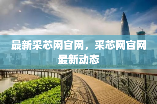 最新采芯網(wǎng)官網(wǎng)，采芯網(wǎng)官網(wǎng)最新動(dòng)態(tài)