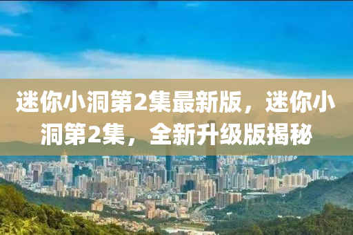 迷你小洞第2集最新版，迷你小洞第2集，全新升級版揭秘