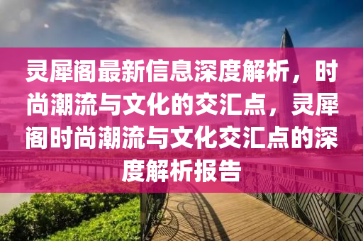 靈犀閣最新信息深度解析，時尚潮流與文化的交匯點(diǎn)，靈犀閣時尚潮流與文化交匯點(diǎn)的深度解析報告