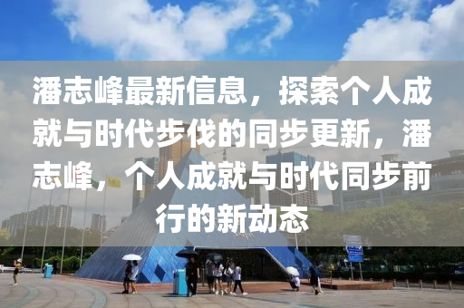 潘志峰最新信息，探索個人成就與時代步伐的同步更新，潘志峰，個人成就與時代同步前行的新動態(tài)