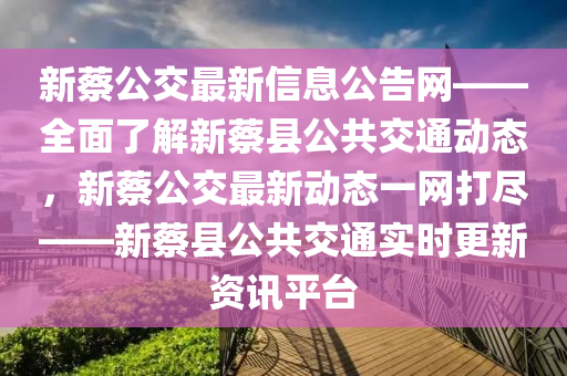 新蔡公交最新信息公告網(wǎng)——全面了解新蔡縣公共交通動(dòng)態(tài)，新蔡公交最新動(dòng)態(tài)一網(wǎng)打盡——新蔡縣公共交通實(shí)時(shí)更新資訊平臺(tái)
