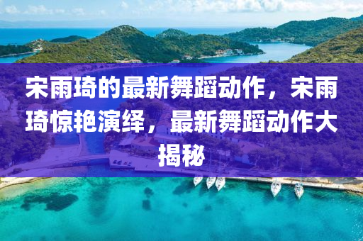宋雨琦的最新舞蹈動(dòng)作，宋雨琦驚艷演繹，最新舞蹈動(dòng)作大揭秘