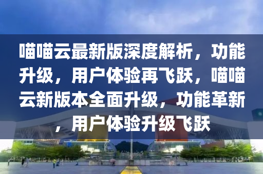 喵喵云最新版深度解析，功能升級(jí)，用戶體驗(yàn)再飛躍，喵喵云新版本全面升級(jí)，功能革新，用戶體驗(yàn)升級(jí)飛躍