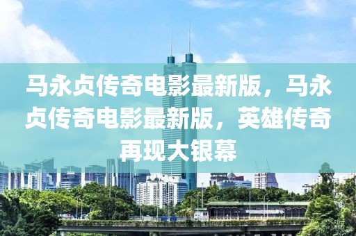 馬永貞傳奇電影最新版，馬永貞傳奇電影最新版，英雄傳奇再現(xiàn)大銀幕