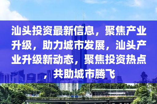汕頭投資最新信息，聚焦產(chǎn)業(yè)升級(jí)，助力城市發(fā)展，汕頭產(chǎn)業(yè)升級(jí)新動(dòng)態(tài)，聚焦投資熱點(diǎn)，共助城市騰飛