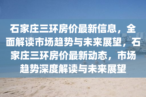 石家莊三環(huán)房價(jià)最新信息，全面解讀市場(chǎng)趨勢(shì)與未來展望，石家莊三環(huán)房價(jià)最新動(dòng)態(tài)，市場(chǎng)趨勢(shì)深度解讀與未來展望