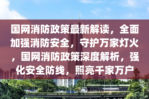 國網(wǎng)消防政策最新解讀，全面加強(qiáng)消防安全，守護(hù)萬家燈火，國網(wǎng)消防政策深度解析，強(qiáng)化安全防線，照亮千家萬戶