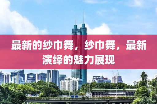 最新的紗巾舞，紗巾舞，最新演繹的魅力展現(xiàn)