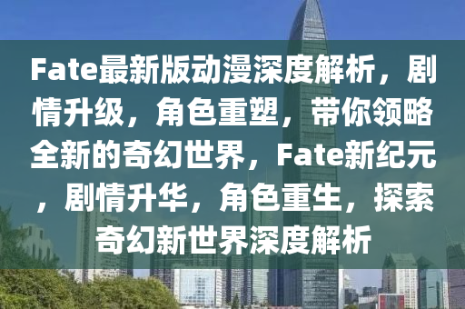 Fate最新版動(dòng)漫深度解析，劇情升級(jí)，角色重塑，帶你領(lǐng)略全新的奇幻世界，F(xiàn)ate新紀(jì)元，劇情升華，角色重生，探索奇幻新世界深度解析