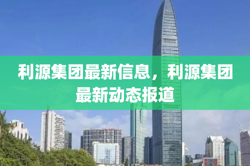 利源集團(tuán)最新信息，利源集團(tuán)最新動(dòng)態(tài)報(bào)道