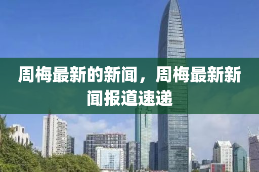 周梅最新的新聞，周梅最新新聞報(bào)道速遞