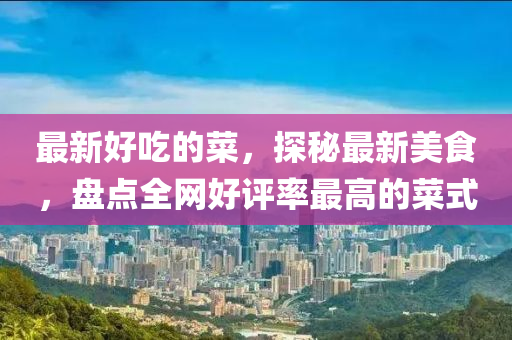 最新好吃的菜，探秘最新美食，盤(pán)點(diǎn)全網(wǎng)好評(píng)率最高的菜式
