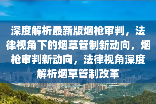 深度解析最新版煙槍審判，法律視角下的煙草管制新動(dòng)向，煙槍審判新動(dòng)向，法律視角深度解析煙草管制改革