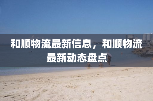 和順物流最新信息，和順物流最新動(dòng)態(tài)盤點(diǎn)