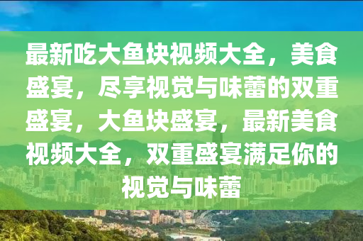 最新吃大魚塊視頻大全，美食盛宴，盡享視覺與味蕾的雙重盛宴，大魚塊盛宴，最新美食視頻大全，雙重盛宴滿足你的視覺與味蕾