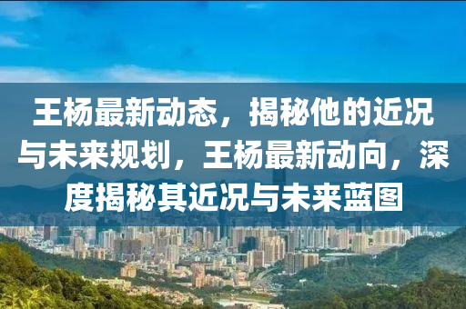 王楊最新動態(tài)，揭秘他的近況與未來規(guī)劃，王楊最新動向，深度揭秘其近況與未來藍圖