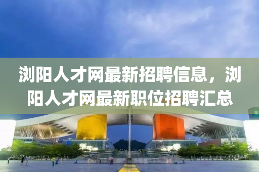 瀏陽人才網(wǎng)最新招聘信息，瀏陽人才網(wǎng)最新職位招聘匯總