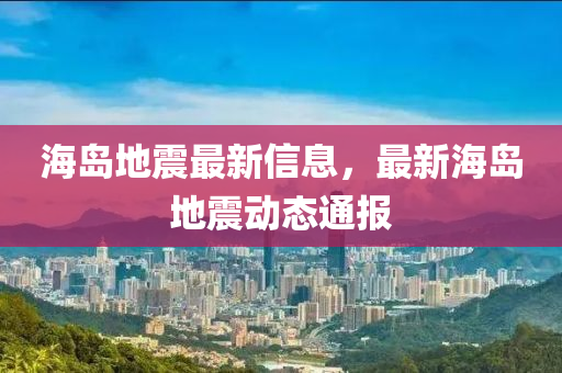 海島地震最新信息，最新海島地震動(dòng)態(tài)通報(bào)